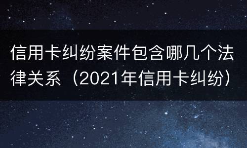 信用卡纠纷案件包含哪几个法律关系（2021年信用卡纠纷）