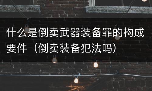 什么是倒卖武器装备罪的构成要件（倒卖装备犯法吗）