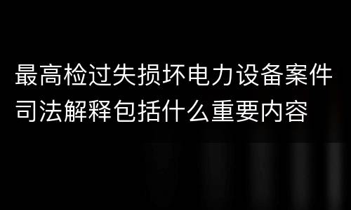 最高检过失损坏电力设备案件司法解释包括什么重要内容