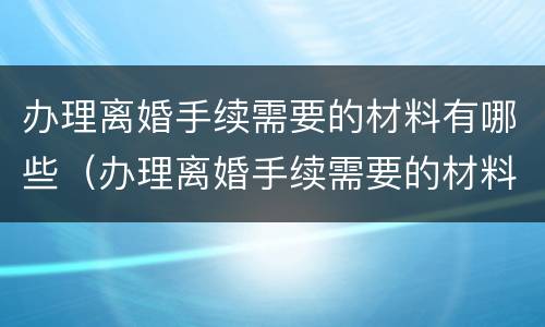 办理离婚手续需要的材料有哪些（办理离婚手续需要的材料有哪些呢）