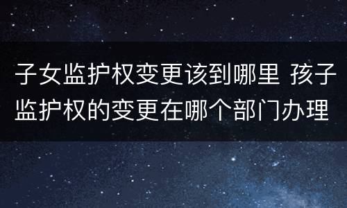子女监护权变更该到哪里 孩子监护权的变更在哪个部门办理