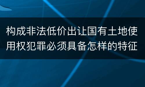 构成非法低价出让国有土地使用权犯罪必须具备怎样的特征