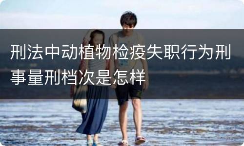 刑法中动植物检疫失职行为刑事量刑档次是怎样