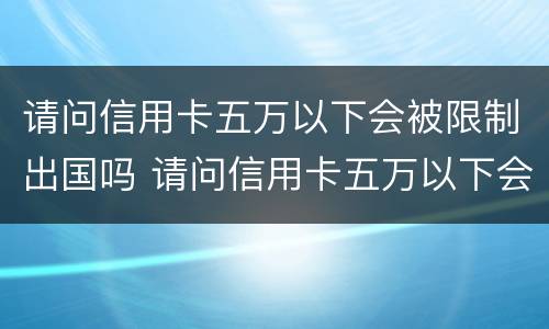 请问信用卡五万以下会被限制出国吗 请问信用卡五万以下会被限制出国吗怎么办