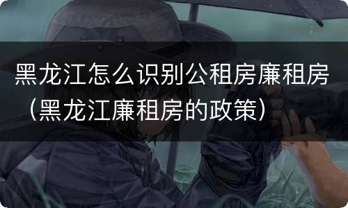 黑龙江怎么识别公租房廉租房（黑龙江廉租房的政策）