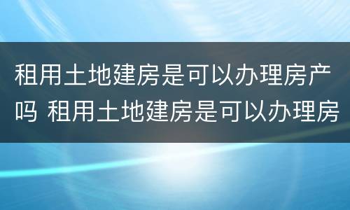 租用土地建房是可以办理房产吗 租用土地建房是可以办理房产吗