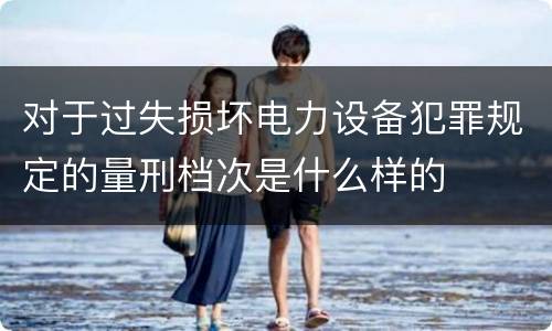 对于过失损坏电力设备犯罪规定的量刑档次是什么样的 对于过失损坏电力设备犯罪规定的量刑档次是什么样的