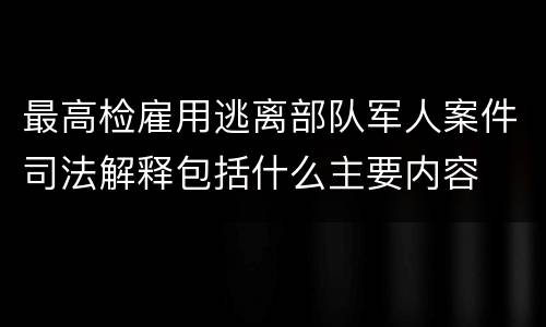 最高检雇用逃离部队军人案件司法解释包括什么主要内容