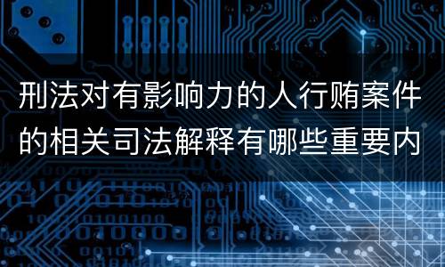 刑法对有影响力的人行贿案件的相关司法解释有哪些重要内容