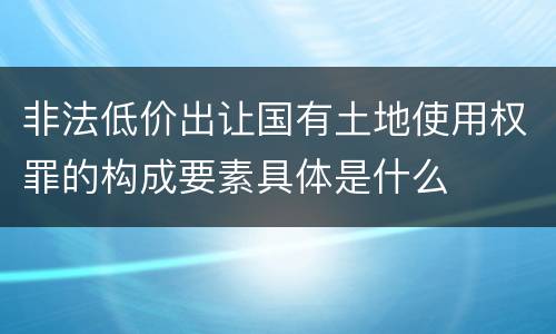 非法低价出让国有土地使用权罪的构成要素具体是什么