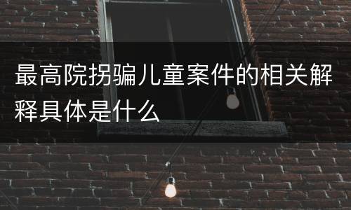 最高院拐骗儿童案件的相关解释具体是什么