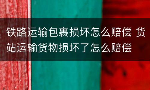 铁路运输包裹损坏怎么赔偿 货站运输货物损坏了怎么赔偿