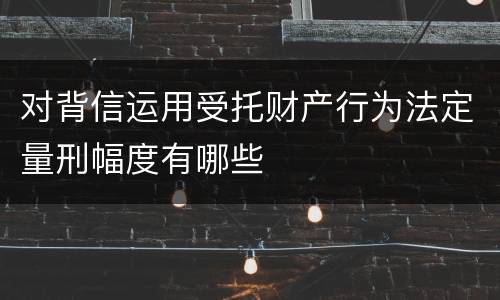 对背信运用受托财产行为法定量刑幅度有哪些