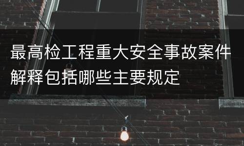 最高检工程重大安全事故案件解释包括哪些主要规定