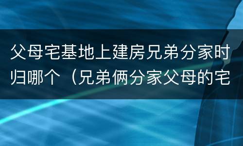 父母宅基地上建房兄弟分家时归哪个（兄弟俩分家父母的宅基地怎么算）