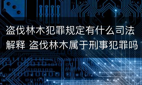 盗伐林木犯罪规定有什么司法解释 盗伐林木属于刑事犯罪吗