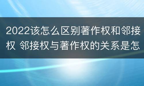 2022该怎么区别著作权和邻接权 邻接权与著作权的关系是怎样的