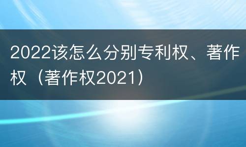 2022该怎么分别专利权、著作权（著作权2021）