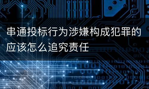 串通投标行为涉嫌构成犯罪的应该怎么追究责任