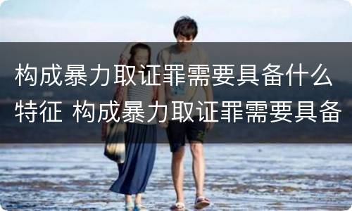 构成暴力取证罪需要具备什么特征 构成暴力取证罪需要具备什么特征