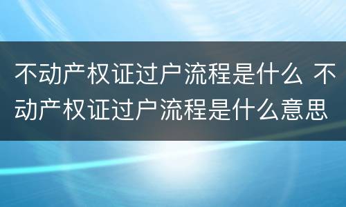不动产权证过户流程是什么 不动产权证过户流程是什么意思