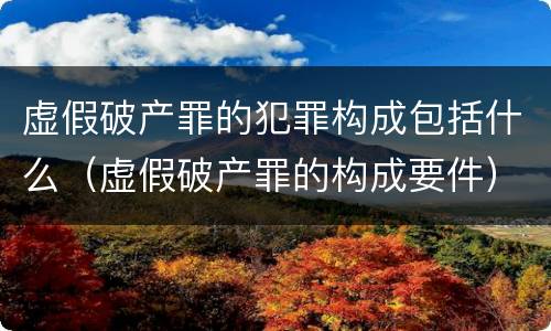 虚假破产罪的犯罪构成包括什么（虚假破产罪的构成要件）