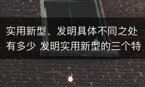 实用新型、发明具体不同之处有多少 发明实用新型的三个特点