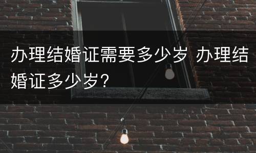 办理结婚证需要多少岁 办理结婚证多少岁?