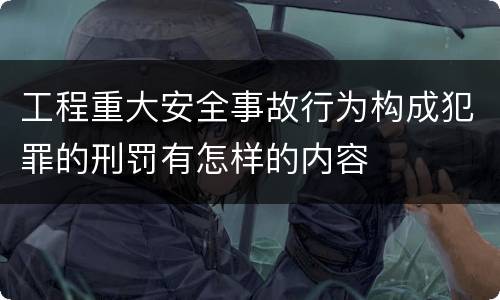 工程重大安全事故行为构成犯罪的刑罚有怎样的内容