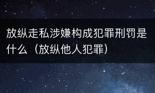 放纵走私涉嫌构成犯罪刑罚是什么（放纵他人犯罪）
