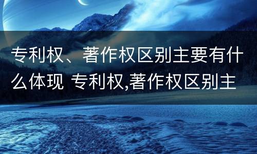 专利权、著作权区别主要有什么体现 专利权,著作权区别主要有什么体现和联系