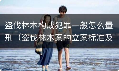 盗伐林木构成犯罪一般怎么量刑（盗伐林木案的立案标准及定罪与量刑）