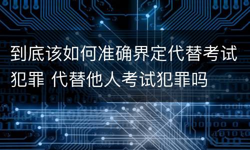 到底该如何准确界定代替考试犯罪 代替他人考试犯罪吗