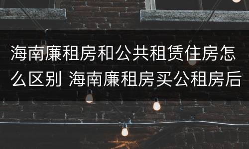 海南廉租房和公共租赁住房怎么区别 海南廉租房买公租房后悔了