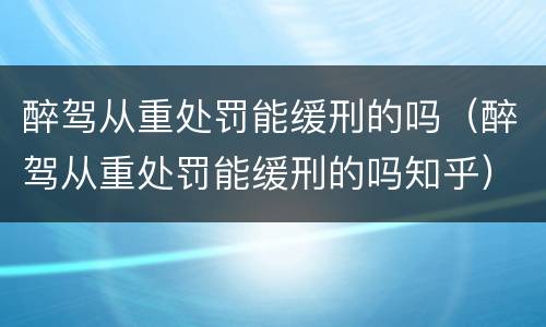 醉驾从重处罚能缓刑的吗（醉驾从重处罚能缓刑的吗知乎）