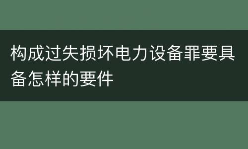 构成过失损坏电力设备罪要具备怎样的要件