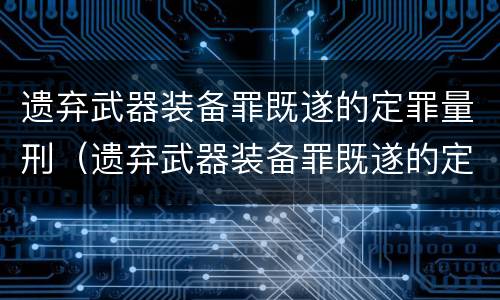 遗弃武器装备罪既遂的定罪量刑（遗弃武器装备罪既遂的定罪量刑多少）