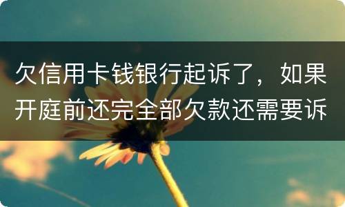 欠信用卡钱银行起诉了，如果开庭前还完全部欠款还需要诉讼费用吗