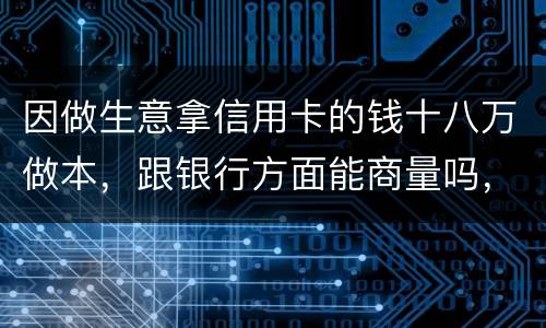 因做生意拿信用卡的钱十八万做本，跟银行方面能商量吗，银行会不会诉讼会不会坐牢