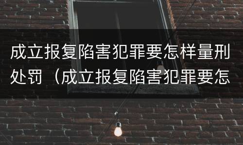 成立报复陷害犯罪要怎样量刑处罚（成立报复陷害犯罪要怎样量刑处罚案例）