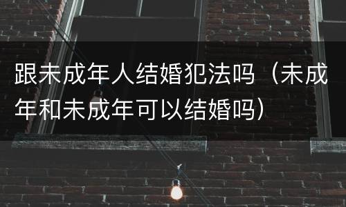 跟未成年人结婚犯法吗（未成年和未成年可以结婚吗）