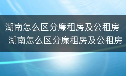 湖南怎么区分廉租房及公租房 湖南怎么区分廉租房及公租房的区别