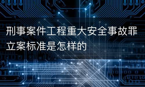 刑事案件工程重大安全事故罪立案标准是怎样的