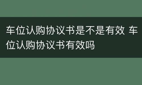 车位认购协议书是不是有效 车位认购协议书有效吗