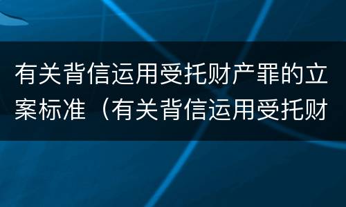 有关背信运用受托财产罪的立案标准（有关背信运用受托财产罪的立案标准是什么）