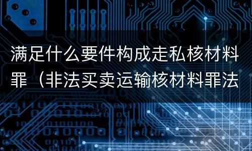 满足什么要件构成走私核材料罪（非法买卖运输核材料罪法条）