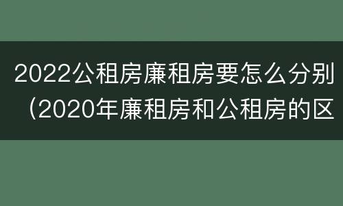 2022公租房廉租房要怎么分别（2020年廉租房和公租房的区别）