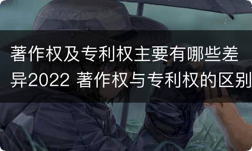 著作权及专利权主要有哪些差异2022 著作权与专利权的区别为