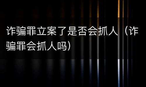 诈骗罪立案了是否会抓人（诈骗罪会抓人吗）