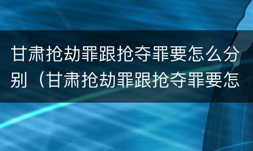甘肃抢劫罪跟抢夺罪要怎么分别（甘肃抢劫罪跟抢夺罪要怎么分别判刑）